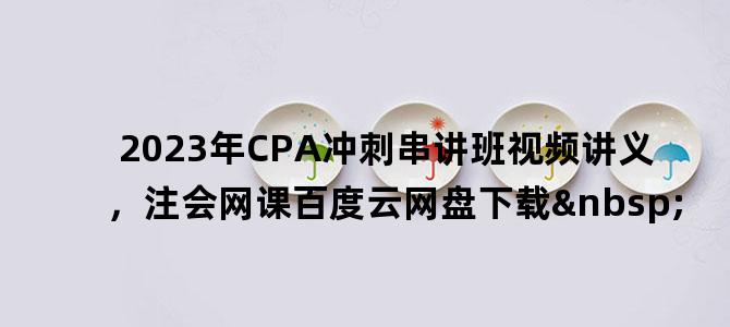 '2023年CPA冲刺串讲班视频讲义，注会网课百度云网盘下载 '